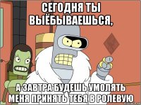 сегодня ты выёбываешься, а завтра будешь умолять меня принять тебя в ролевую