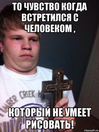 то чувство когда встретился с человеком , который не умеет рисовать!