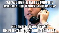 здравствуйте, вы позвонили в aviasales, чем я могу вам помочь? мне билет в норвегию из шымкента в один конец пожалста