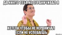 да никто тебя не ограничивал я хотела чтобы не нервничал если не успеваешь