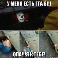 у меня есть гта 6!!! опа!!!я к тебе!