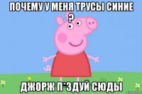 почему у меня трусы синие ? джорж п*здуй сюды