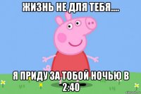 жизнь не для тебя.... я приду за тобой ночью в 2:40