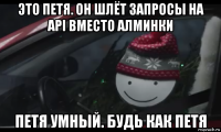 это петя. он шлёт запросы на api вместо алминки петя умный. будь как петя