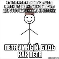 это петя. петя любит слушать музон в парке. но он использует для этого наушники, а не колонку петя умный. будь как петя