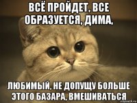 всё пройдет, все образуется, дима, любимый, не допущу больше этого базара, вмешиваться