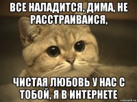 все наладится, дима, не расстраиваися, чистая любовь у нас с тобой, я в интернете