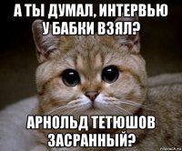 а ты думал, интервью у бабки взял? арнольд тетюшов засранный?