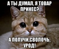 а ты думал, я товар принес? а получи,сволочь, урод!