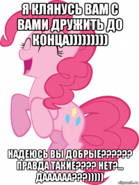 я клянусь вам с вами дружить до конца))))))))) надеюсь вы добрые?????? правда такие???? нет?... даааааа???)))))