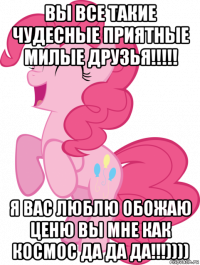 вы все такие чудесные приятные милые друзья!!!!! я вас люблю обожаю ценю вы мне как космос да да да!!!))))