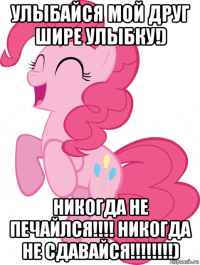 улыбайся мой друг шире улыбку!) никогда не печайлся!!!! никогда не сдавайся!!!!!!!!)