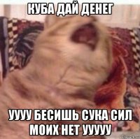 куба дай денег уууу бесишь сука сил моих нет ууууу