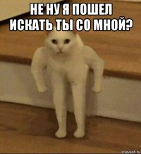 не ну я пошел искать ты со мной? 