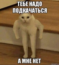 тебе надо подкачаться а мне нет