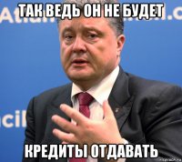 так ведь он не будет кредиты отдавать