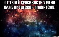 от твоей красивости у меня даже процессор плавится!)) 