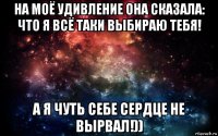 на моё удивление она сказала: что я всё таки выбираю тебя! а я чуть себе сердце не вырвал!))