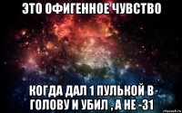 это офигенное чувство когда дал 1 пулькой в голову и убил , а не -31