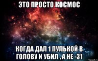 это просто космос когда дал 1 пулькой в голову и убил , а не -31