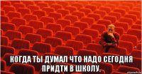  когда ты думал что надо сегодня придти в школу.