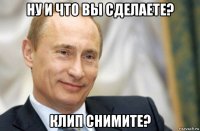 ну и что вы сделаете? клип снимите?