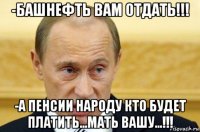 -башнефть вам отдать!!! -а пенсии народу кто будет платить...мать вашу...!!!