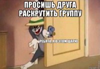 просишь друга раскрутить группу 