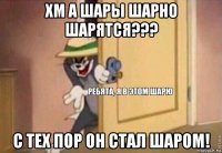 хм а шары шарно шарятся??? с тех пор он стал шаром!