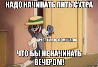 надо начинать пить сутра что бы не начинать вечером!