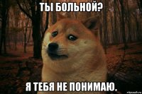 ты больной? я тебя не понимаю.