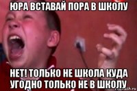 юра вставай пора в школу нет! только не школа куда угодно только не в школу