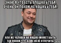 знаю я что есть алешка у тебя. очень он похож на кошку у тебя! как же человек на кошку может быть. так похож что даже их не отлечить!