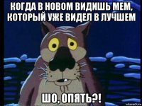 когда в новом видишь мем, который уже видел в лучшем шо, опять?!