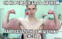 он не рождён быть качком как подзалупные мешочки у сисек
