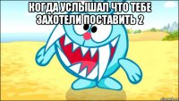 когда услышал что тебе захотели поставить 2 