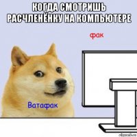когда смотришь расчленёнку на компьютере 