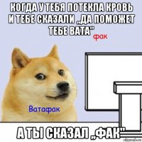 когда у тебя потекла кровь и тебе сказали ,,да поможет тебе вата" а ты сказал ,,фак"