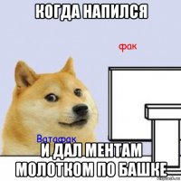 когда напился и дал ментам молотком по башке