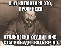 а ну ка повтори это, прохиндей сталин жил. сталин жив. сталин будет жить вечно