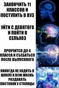 закончить 11 классов и поступить в вуз УЙТИ С ДЕВЯТОГО И ПОЙТИ В СЕЛЬХОЗ ПРОУЧИТСЯ ДО 4 КЛАССА И СЪЕБАТЬСЯ ПОСЛЕ ВЫПУСКНОГО НИКОГДА НЕ ХОДИТЬ В ШКОЛУ И ВСЮ ЖИЗНЬ РАЗДАВАТЬ ЛИСТОВКИ У СТОЛИЦЫ