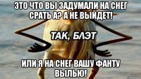 это что вы задумали на снег срать а? а не выйдет! или я на снег вашу фанту вылью!