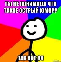 ты не понимаеш что такое острый юмор? так вот он