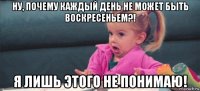 ну, почему каждый день не может быть воскресеньем?! я лишь этого не понимаю!