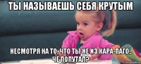 ты называешь себя крутым несмотря на то, что ты не из кара-паго.. чё попутал?