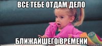 все тебе отдам дело ближайшего времени