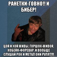 ранетки-говно!! и бибер! цой и хой живы, горшок-живой, кобейн-форевар, и вообще слушай рок и метал они рулят!!!