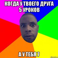 когда у твоего друга 5 уроков а у тебя 7