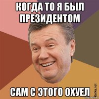 когда то я был президентом сам с этого охуел