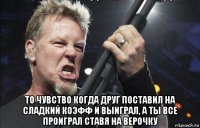  то чувство когда друг поставил на сладкий коэфф и выиграл, а ты все проиграл ставя на верочку